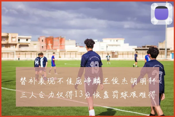 替补表现不佳庞峥麟王俊杰胡明轩三人合力仅得13分依靠罚球艰难得分