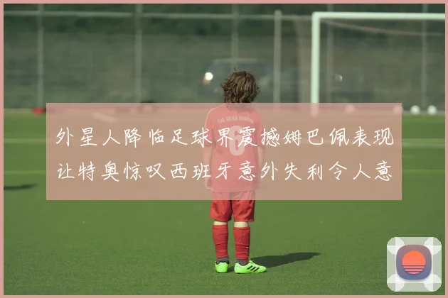 外星人降临足球界震撼姆巴佩表现让特奥惊叹西班牙意外失利令人意外