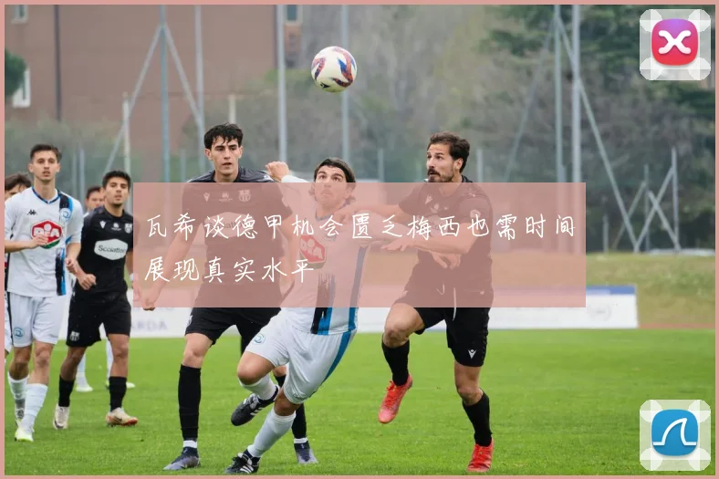 瓦希谈德甲机会匮乏梅西也需时间展现真实水平