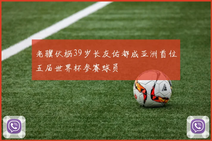 老骥伏枥39岁长友佑都成亚洲首位五届世界杯参赛球员