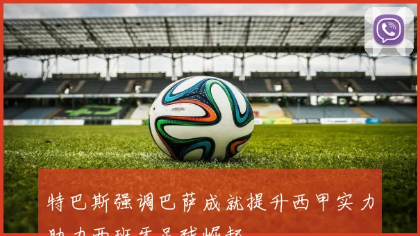 特巴斯强调巴萨成就提升西甲实力助力西班牙足球崛起