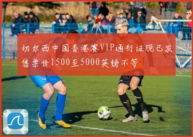 切尔西中国香港赛VIP通行证现已发售票价1500至5000英镑不等