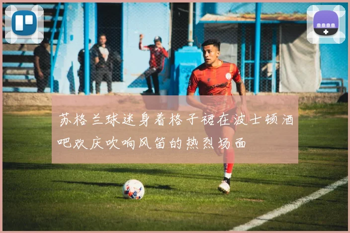 苏格兰球迷身着格子裙在波士顿酒吧欢庆吹响风笛的热烈场面