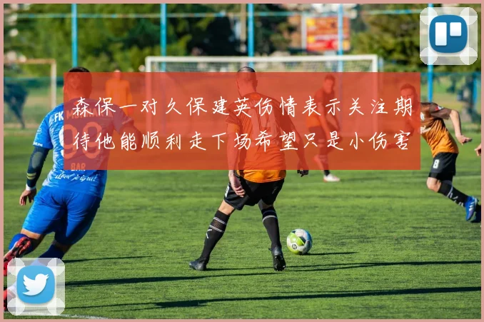 森保一对久保建英伤情表示关注期待他能顺利走下场希望只是小伤害