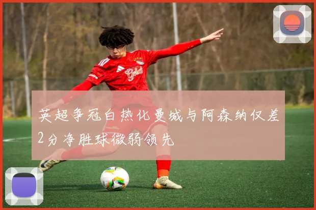 英超争冠白热化曼城与阿森纳仅差2分净胜球微弱领先
