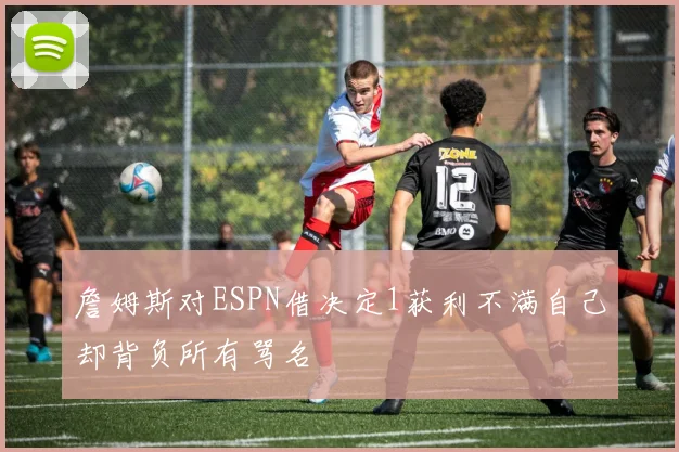 詹姆斯对ESPN借决定1获利不满自己却背负所有骂名