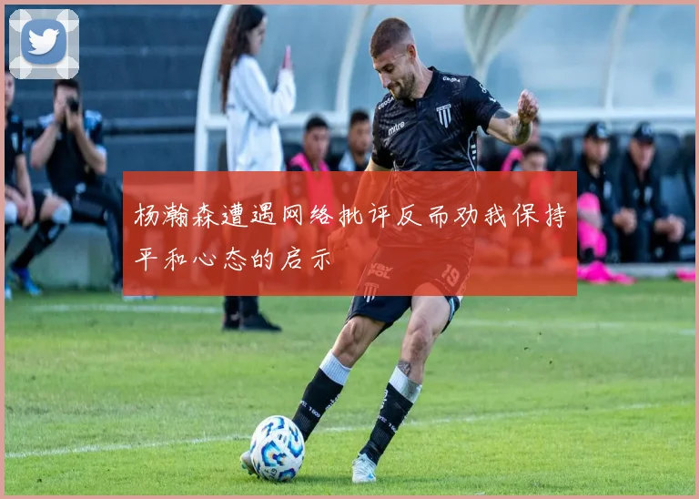 杨瀚森遭遇网络批评反而劝我保持平和心态的启示