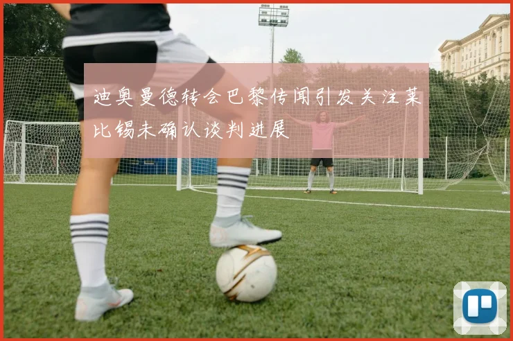 迪奥曼德转会巴黎传闻引发关注莱比锡未确认谈判进展