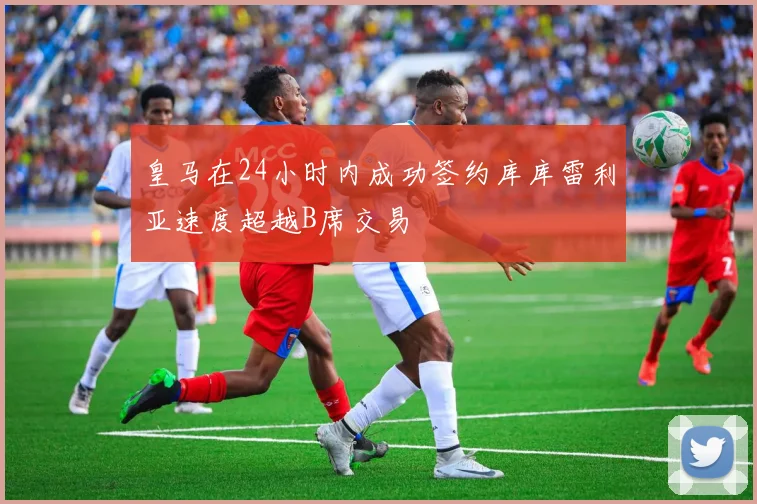 皇马在24小时内成功签约库库雷利亚速度超越B席交易