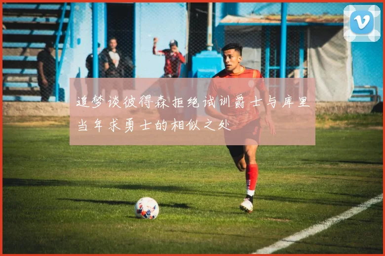 追梦谈彼得森拒绝试训爵士与库里当年求勇士的相似之处