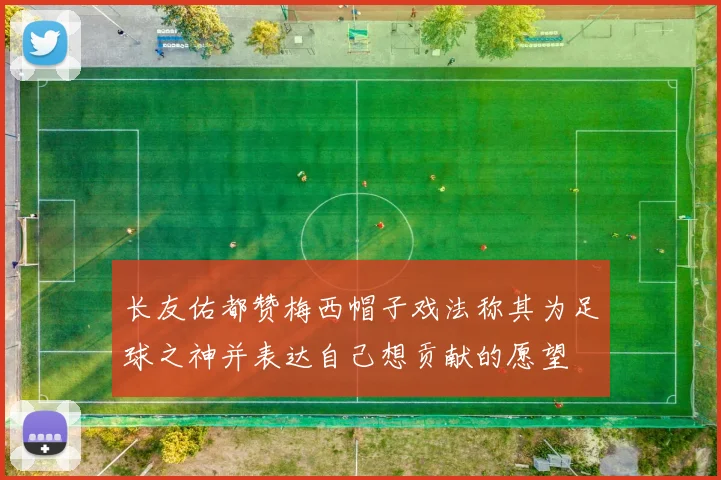 长友佑都赞梅西帽子戏法称其为足球之神并表达自己想贡献的愿望