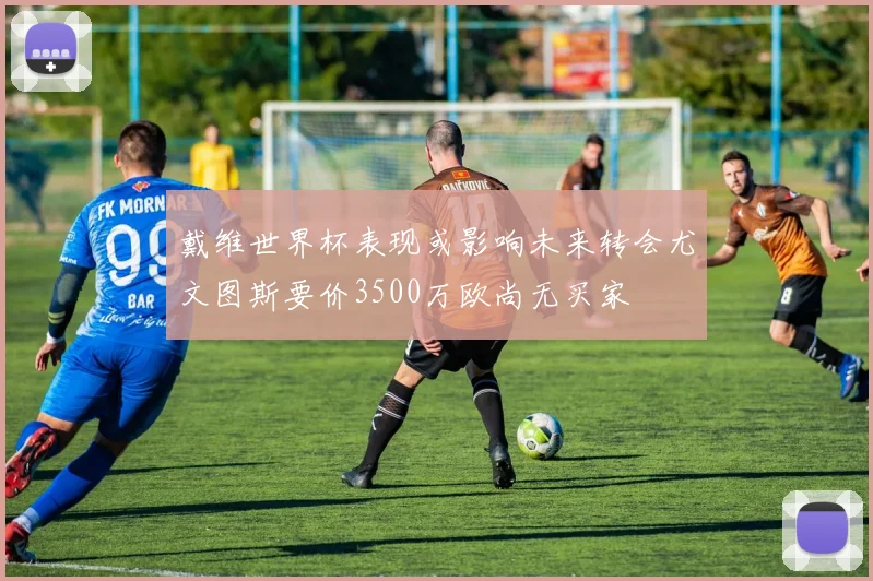 戴维世界杯表现或影响未来转会尤文图斯要价3500万欧尚无买家