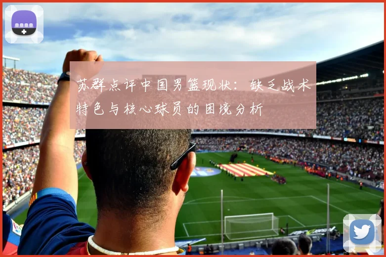 苏群点评中国男篮现状：缺乏战术特色与核心球员的困境分析