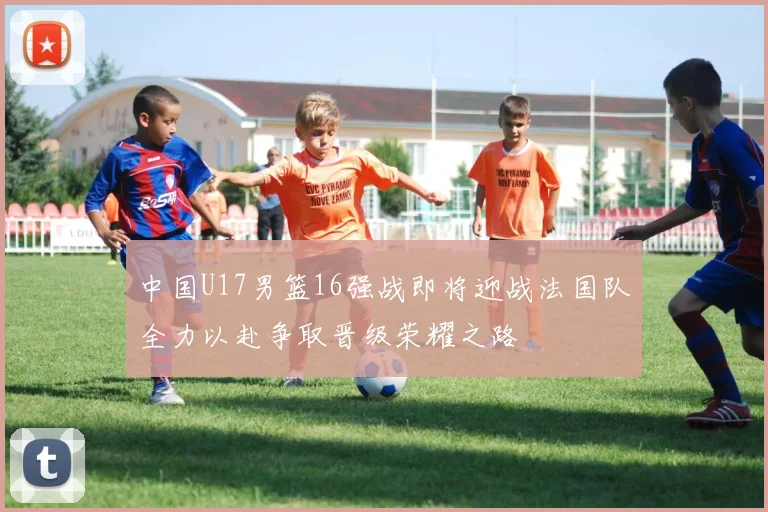 中国U17男篮16强战即将迎战法国队全力以赴争取晋级荣耀之路