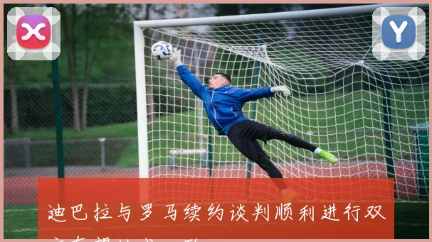 迪巴拉与罗马续约谈判顺利进行双方有望达成一致